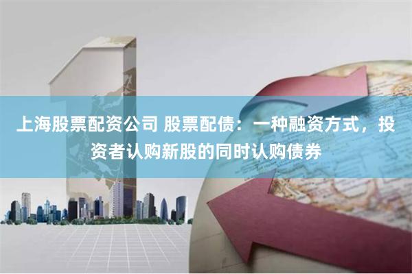 上海股票配资公司 股票配债：一种融资方式，投资者认购新股的同时认购债券