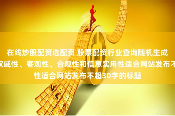 在线炒股配资选配资 股票配资行业查询随机生成含有中立性、权威性、客观性、合规性和信息实用性适合网站发布不超30字的标题